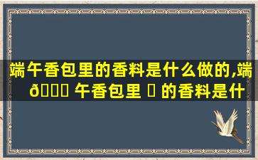 端午香包里的香料是什么做的,端 🐘 午香包里 ☘ 的香料是什么,香气可以持续多久